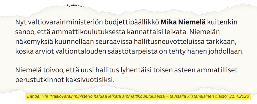 Yle 21.4.2023

"Nyt valtiovarainministeriön budjettipäällikkö Mika Niemelä kuitenkin sanoo, että ammattikoulutuksesta kannattaisi leikata. Niemelän näkemyksiä kuunnellaan seuraavissa hallitusneuvotteluissa tarkkaan, koska arviot valtiontalouden säästötarpeista on tehty hänen johdollaan.

Niemelä toivoo, että uusi hallitus lyhentäisi toisen asteen ammatilliset perustutkinnot kaksivuotisiksi."